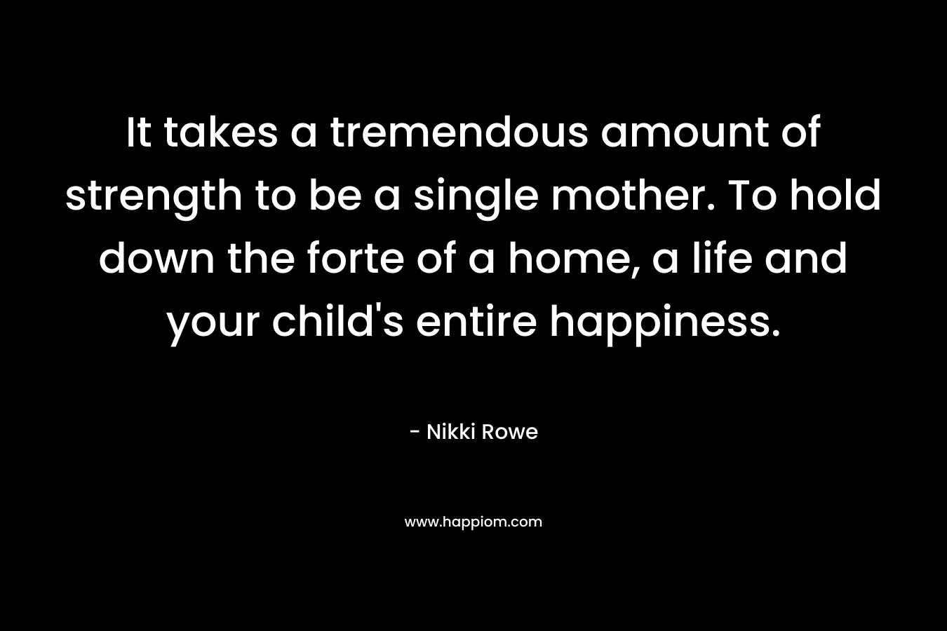 It takes a tremendous amount of strength to be a single mother. To hold down the forte of a home, a life and your child’s entire happiness. – Nikki Rowe