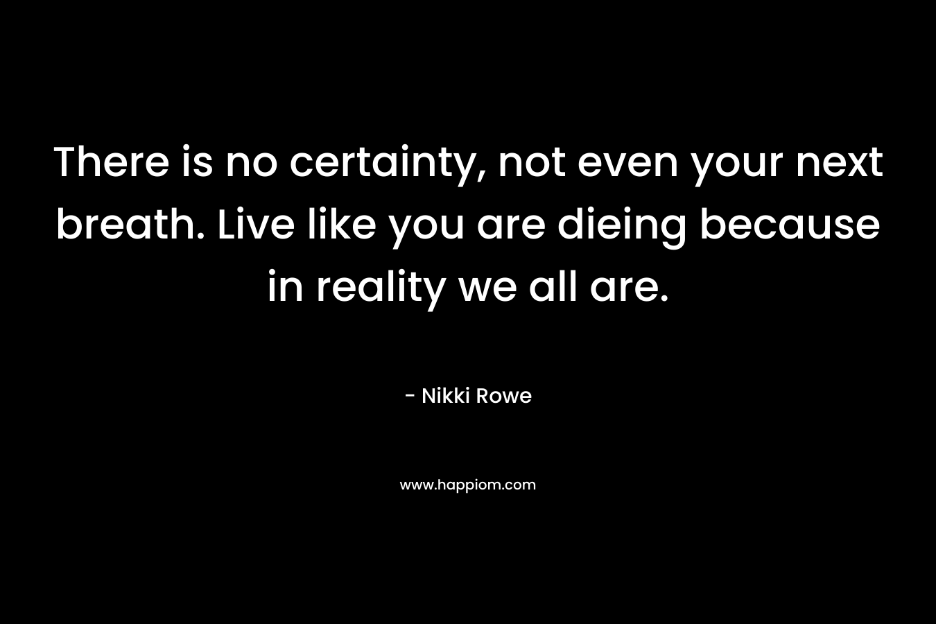 There is no certainty, not even your next breath. Live like you are dieing because in reality we all are.