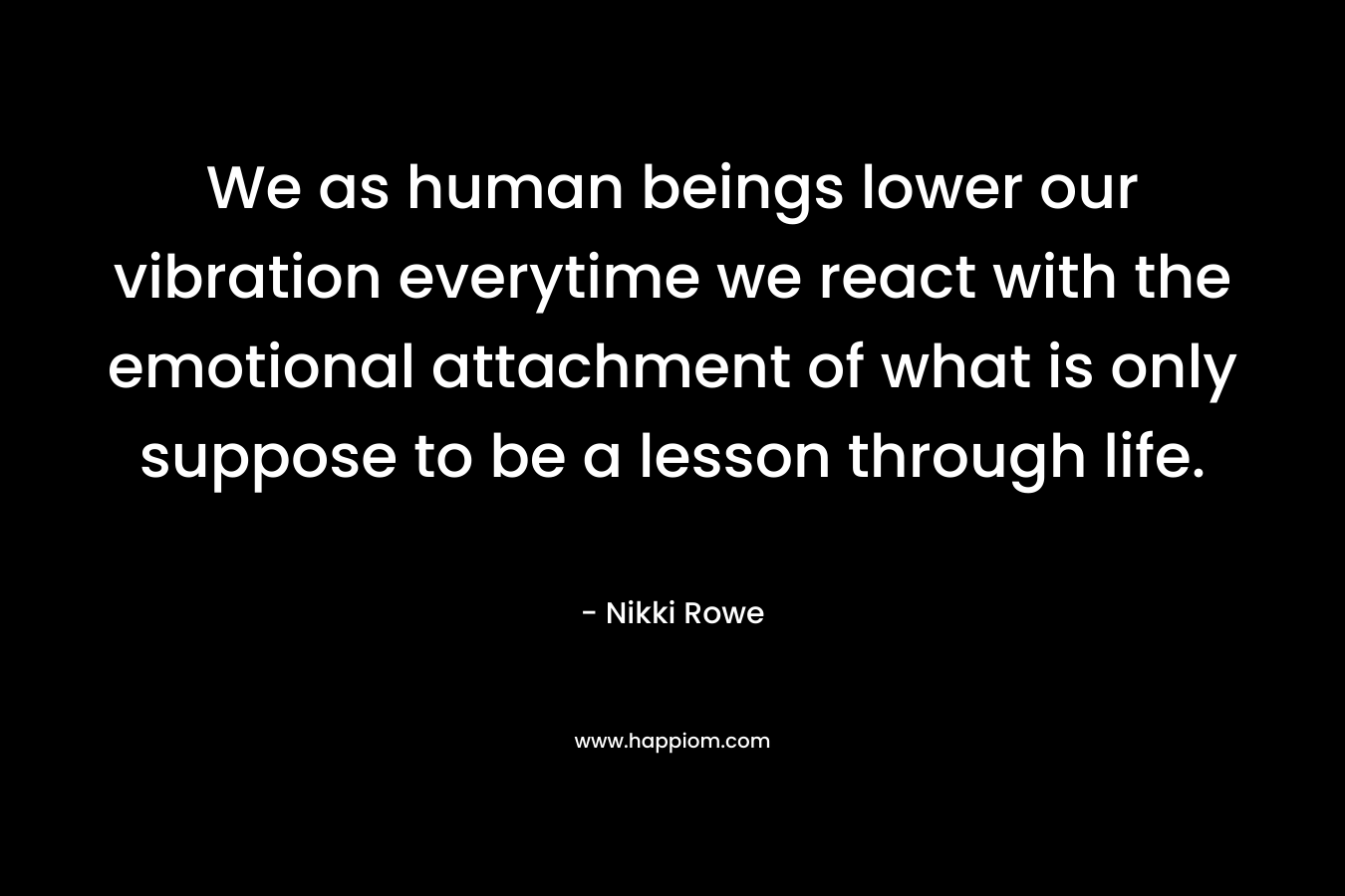 We as human beings lower our vibration everytime we react with the emotional attachment of what is only suppose to be a lesson through life.