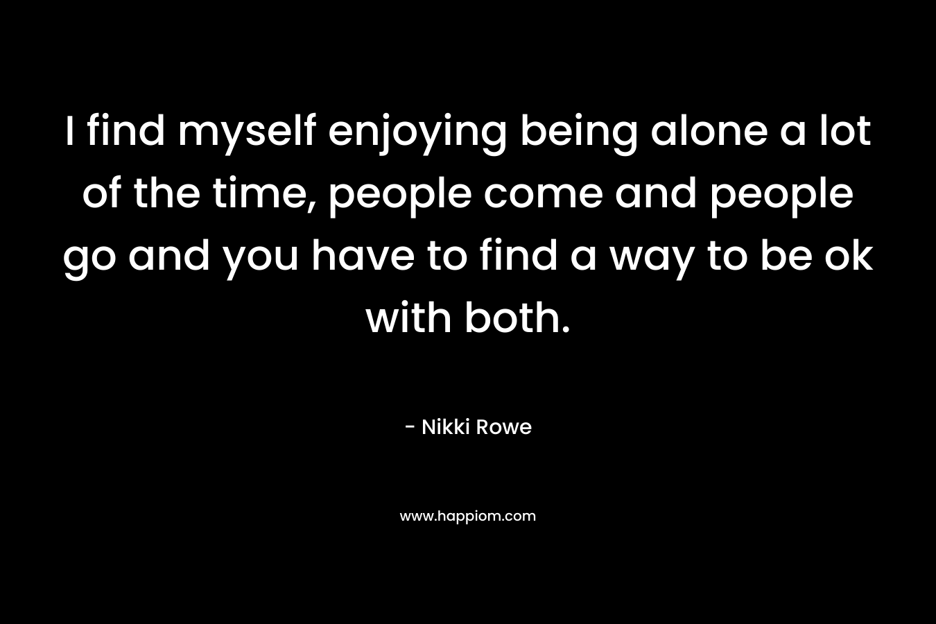 I find myself enjoying being alone a lot of the time, people come and people go and you have to find a way to be ok with both.