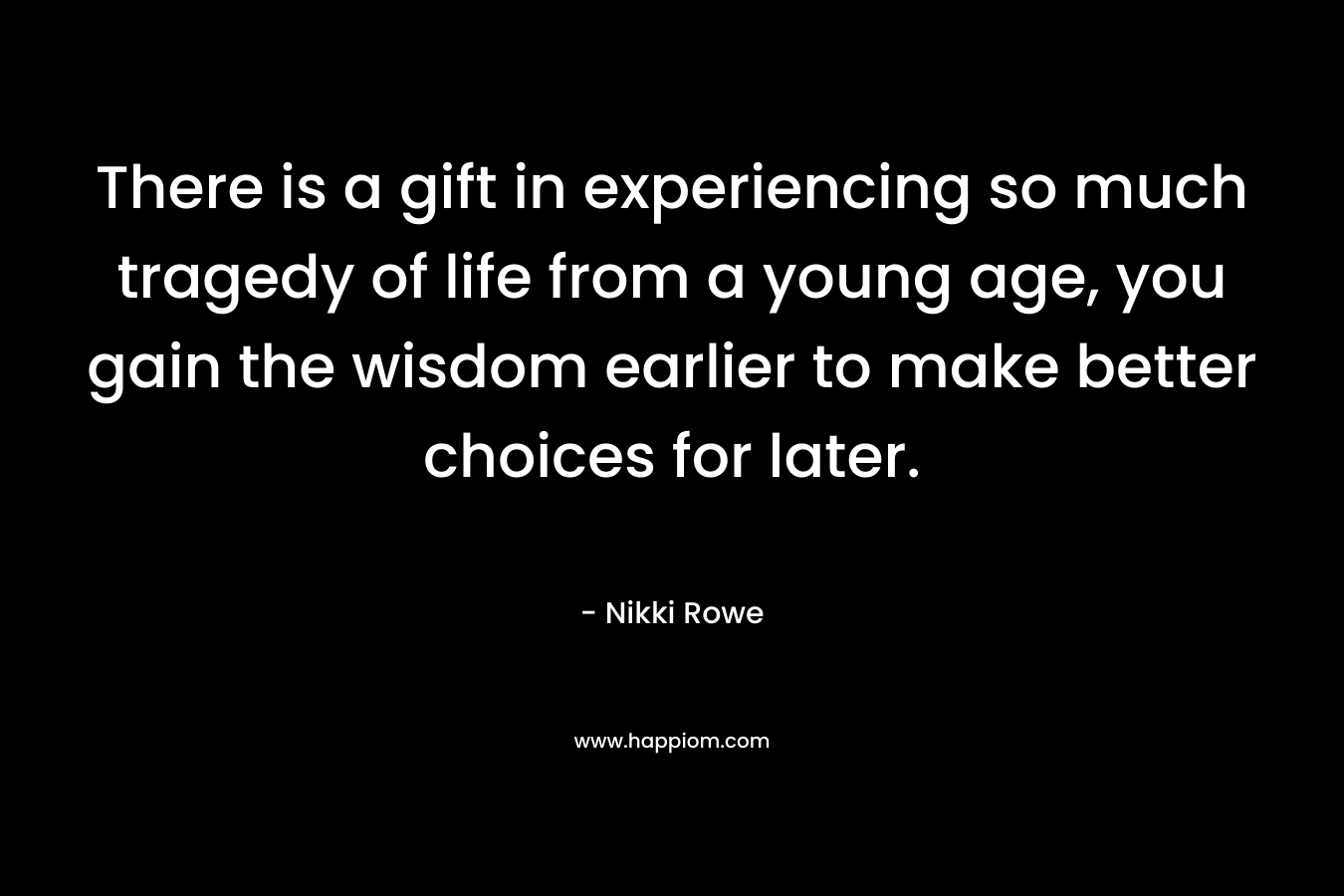 There is a gift in experiencing so much tragedy of life from a young age, you gain the wisdom earlier to make better choices for later.