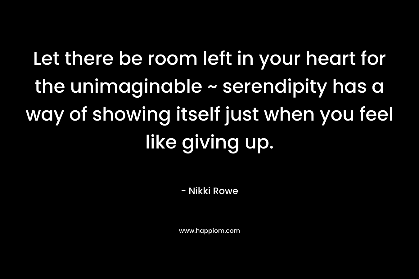 Let there be room left in your heart for the unimaginable ~ serendipity has a way of showing itself just when you feel like giving up. – Nikki Rowe