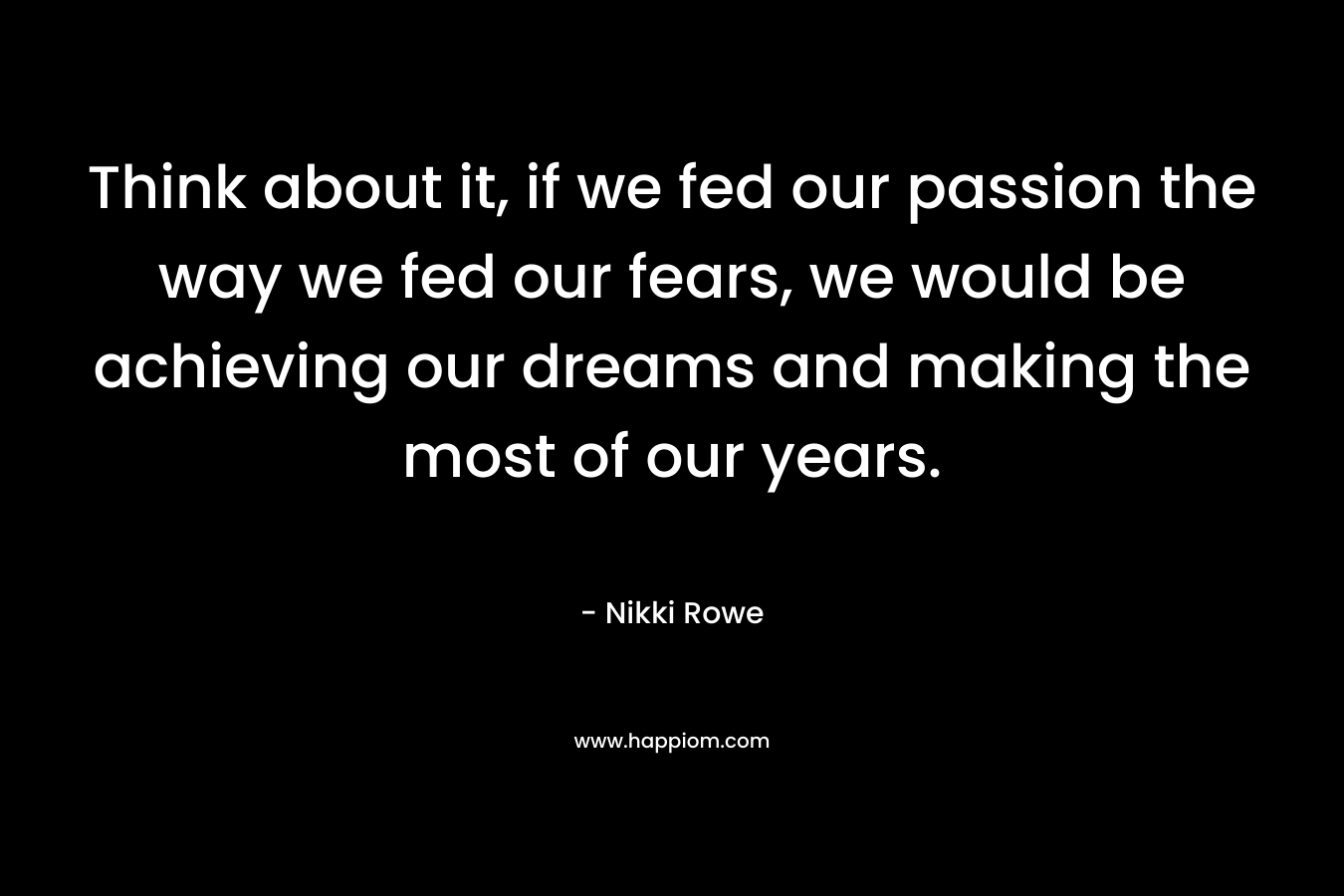 Think about it, if we fed our passion the way we fed our fears, we would be achieving our dreams and making the most of our years. – Nikki Rowe