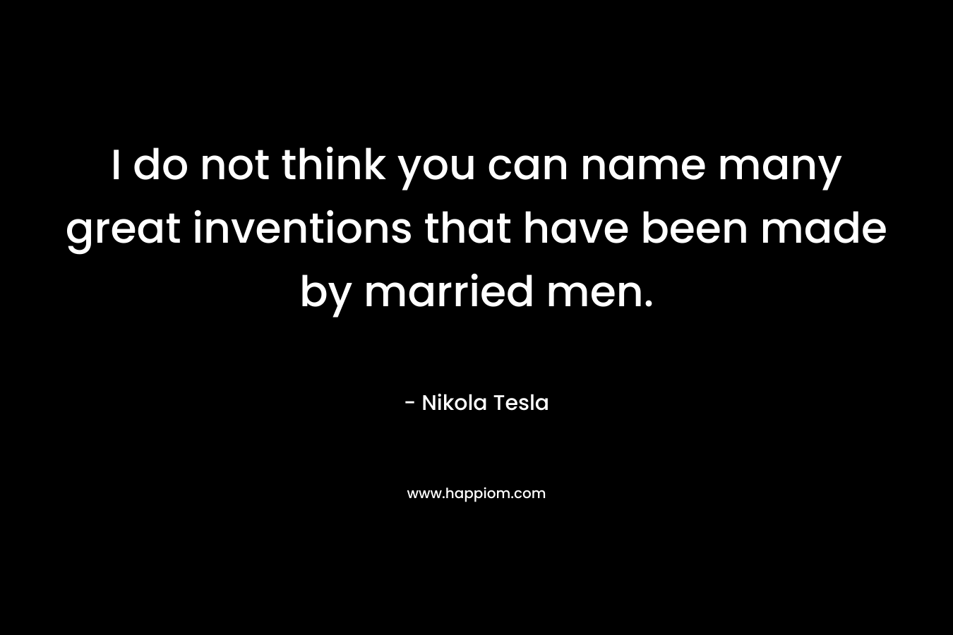 I do not think you can name many great inventions that have been made by married men. – Nikola Tesla