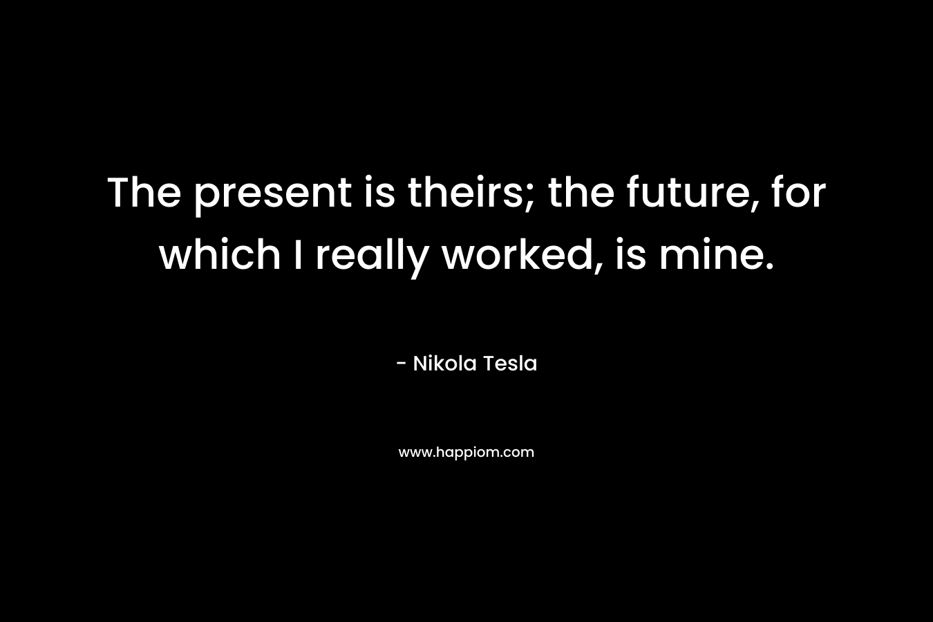 The present is theirs; the future, for which I really worked, is mine. – Nikola Tesla