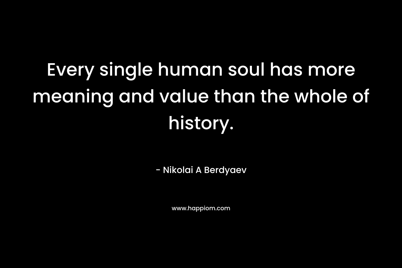 Every single human soul has more meaning and value than the whole of history. – Nikolai A Berdyaev