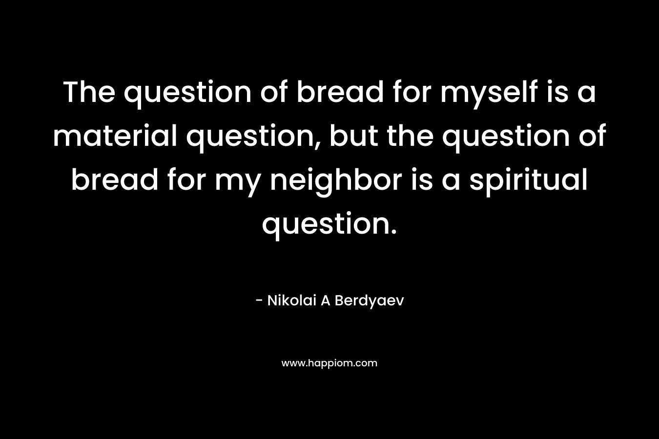 The question of bread for myself is a material question, but the question of bread for my neighbor is a spiritual question. – Nikolai A Berdyaev
