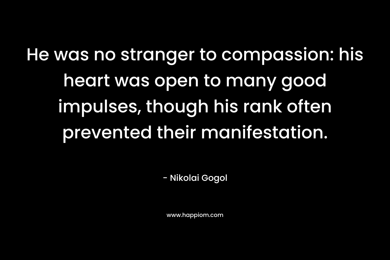 He was no stranger to compassion: his heart was open to many good impulses, though his rank often prevented their manifestation. – Nikolai Gogol