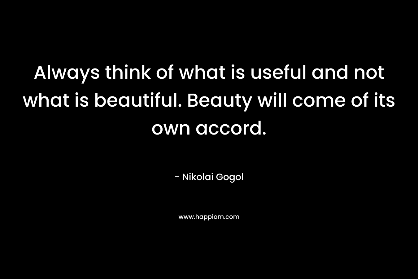 Always think of what is useful and not what is beautiful. Beauty will come of its own accord. – Nikolai Gogol