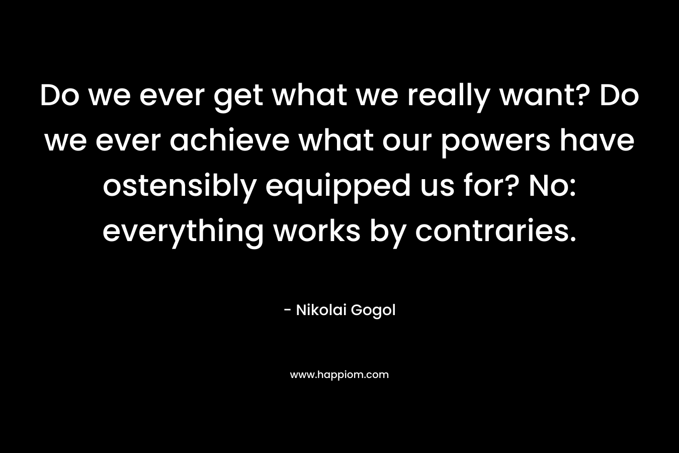 Do we ever get what we really want? Do we ever achieve what our powers have ostensibly equipped us for? No: everything works by contraries. – Nikolai Gogol