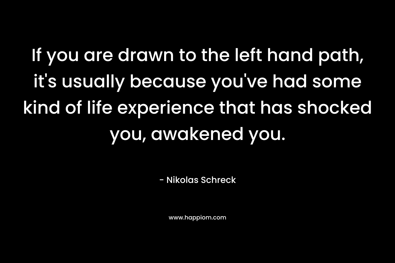 If you are drawn to the left hand path, it’s usually because you’ve had some kind of life experience that has shocked you, awakened you. – Nikolas Schreck
