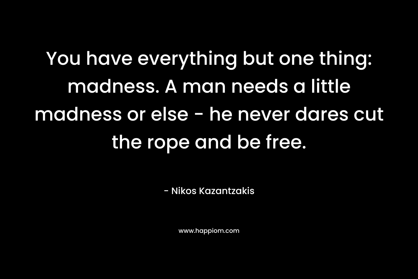 You have everything but one thing: madness. A man needs a little madness or else – he never dares cut the rope and be free. – Nikos Kazantzakis