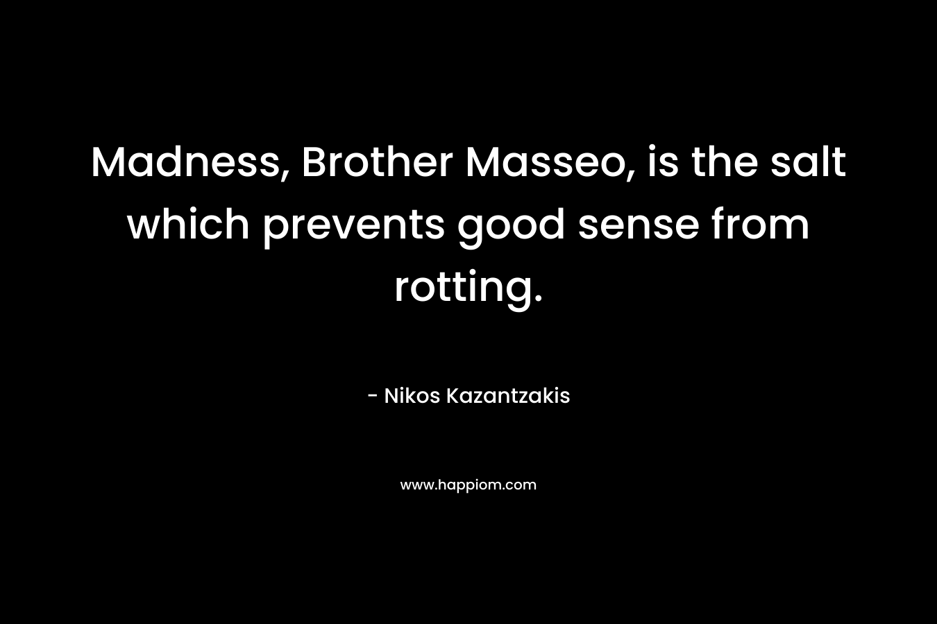 Madness, Brother Masseo, is the salt which prevents good sense from rotting. – Nikos Kazantzakis