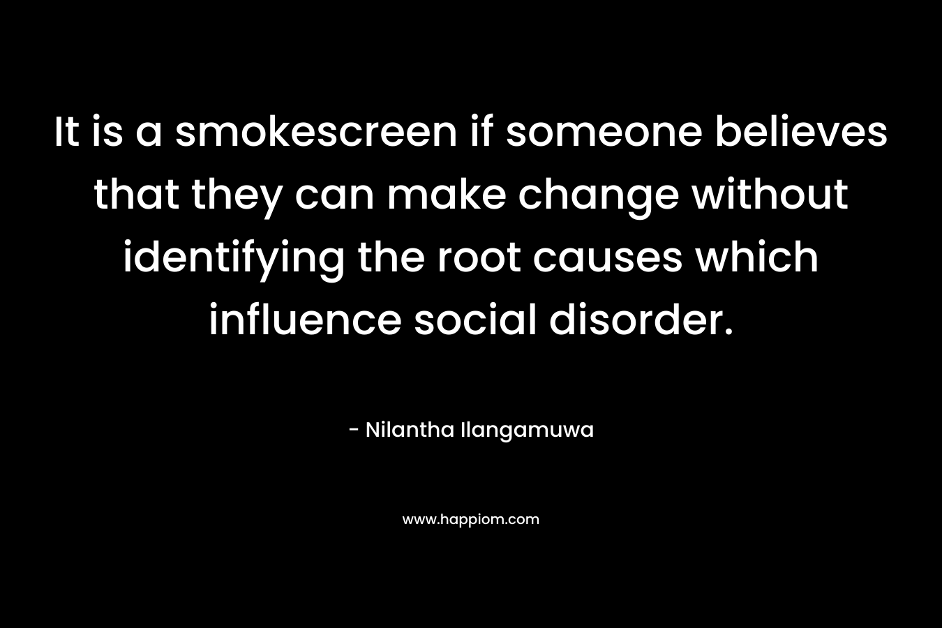 It is a smokescreen if someone believes that they can make change without identifying the root causes which influence social disorder. – Nilantha Ilangamuwa