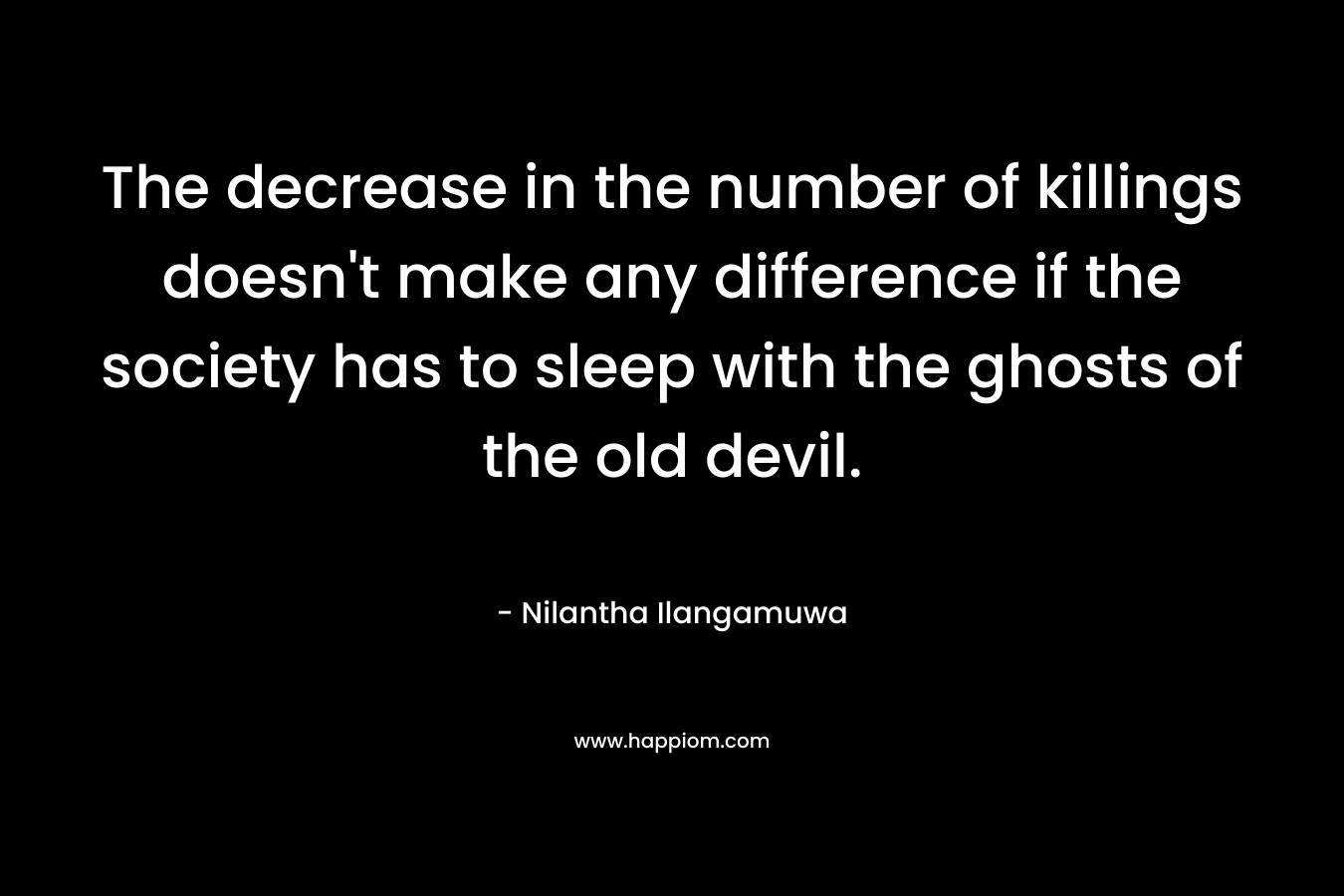 The decrease in the number of killings doesn't make any difference if the society has to sleep with the ghosts of the old devil.