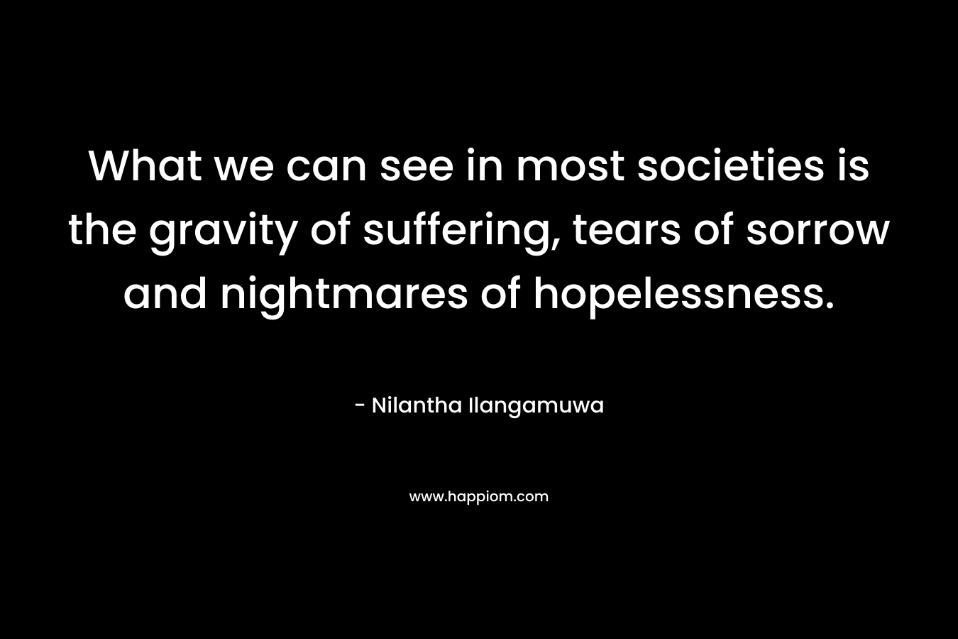 What we can see in most societies is the gravity of suffering, tears of sorrow and nightmares of hopelessness. – Nilantha Ilangamuwa