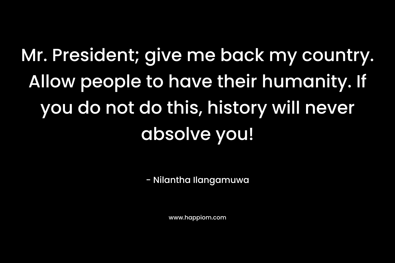 Mr. President; give me back my country. Allow people to have their humanity. If you do not do this, history will never absolve you! – Nilantha Ilangamuwa