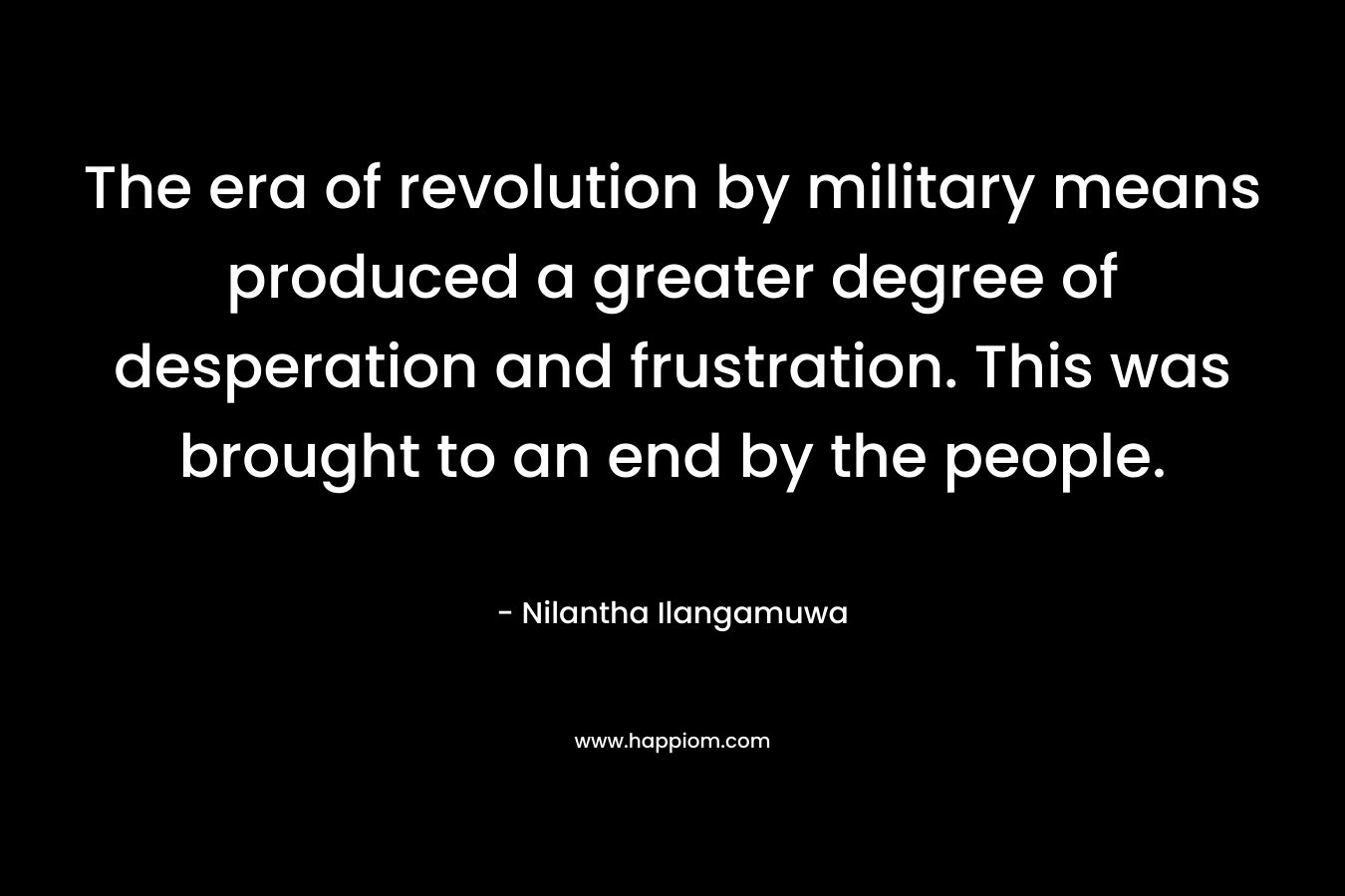 The era of revolution by military means produced a greater degree of desperation and frustration. This was brought to an end by the people.