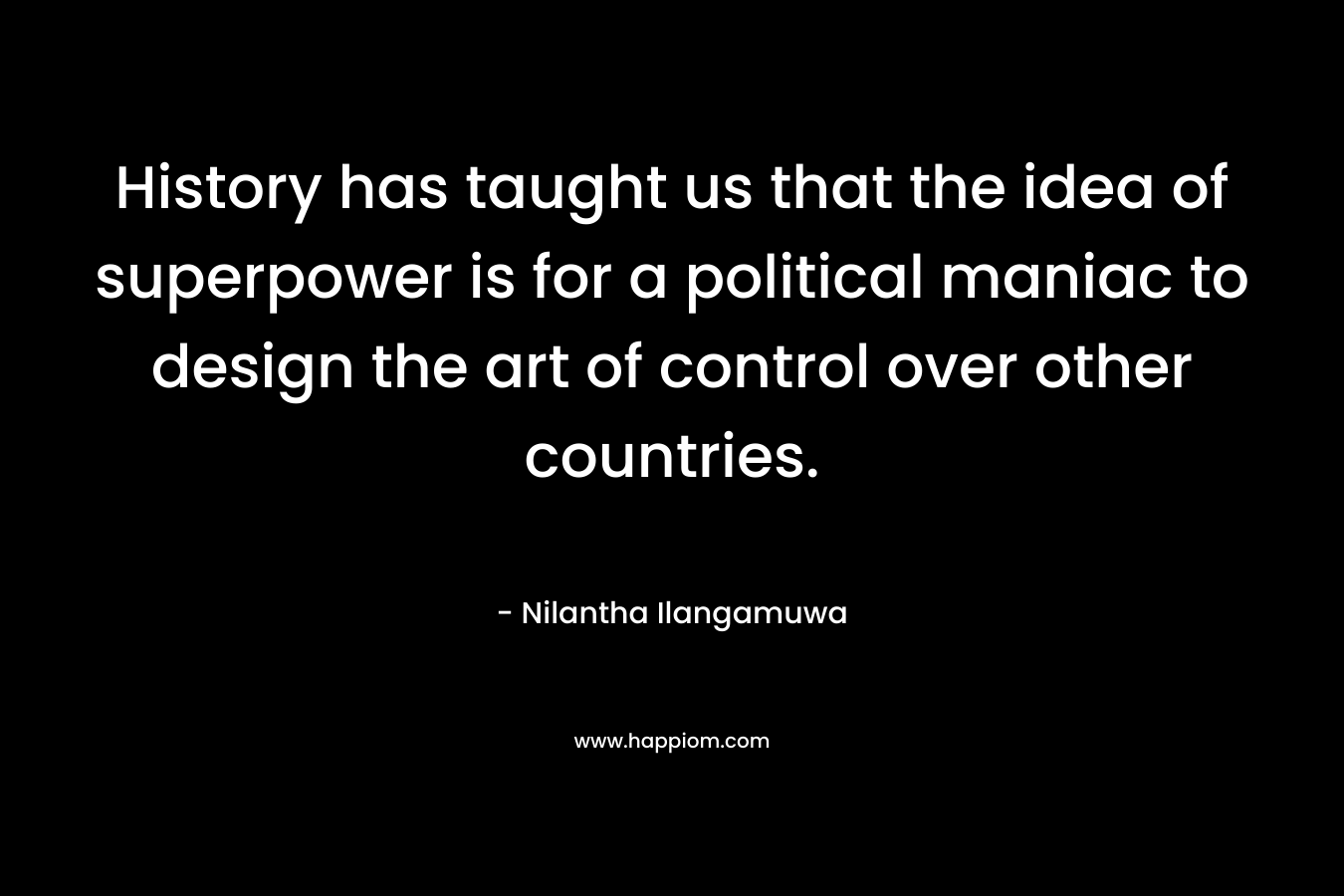 History has taught us that the idea of superpower is for a political maniac to design the art of control over other countries. – Nilantha Ilangamuwa
