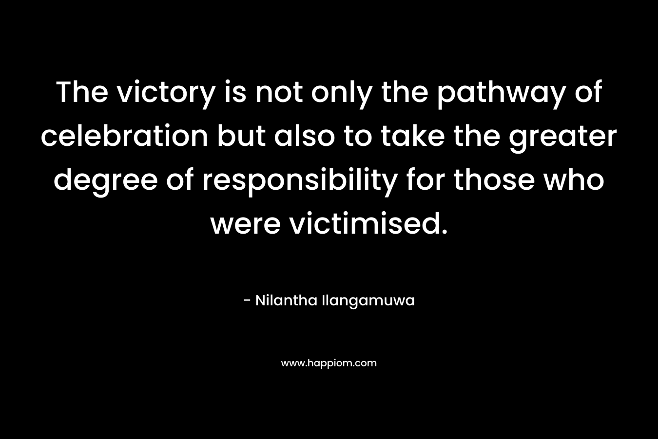 The victory is not only the pathway of celebration but also to take the greater degree of responsibility for those who were victimised. – Nilantha Ilangamuwa