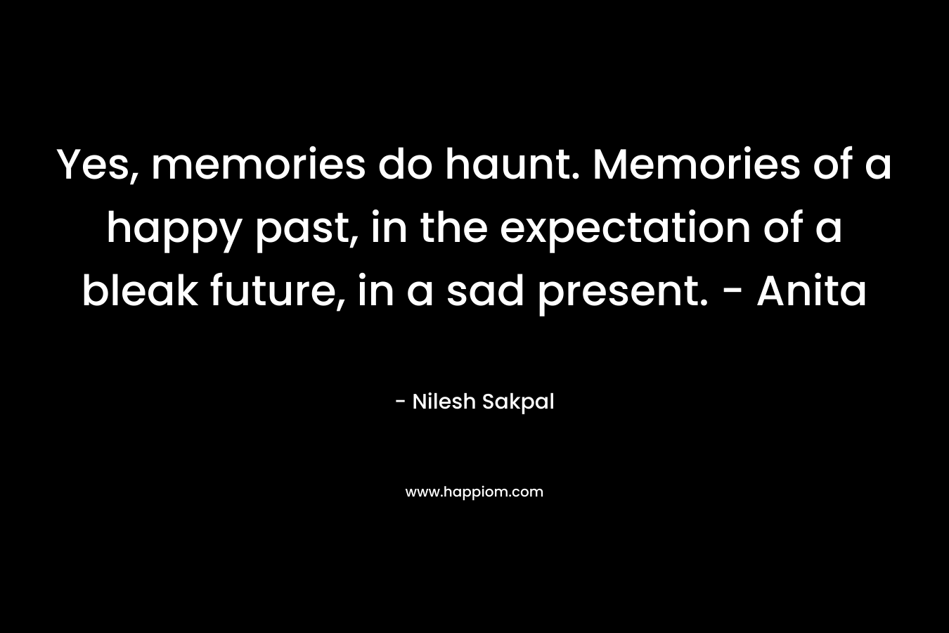 Yes, memories do haunt. Memories of a happy past, in the expectation of a bleak future, in a sad present. – Anita – Nilesh Sakpal