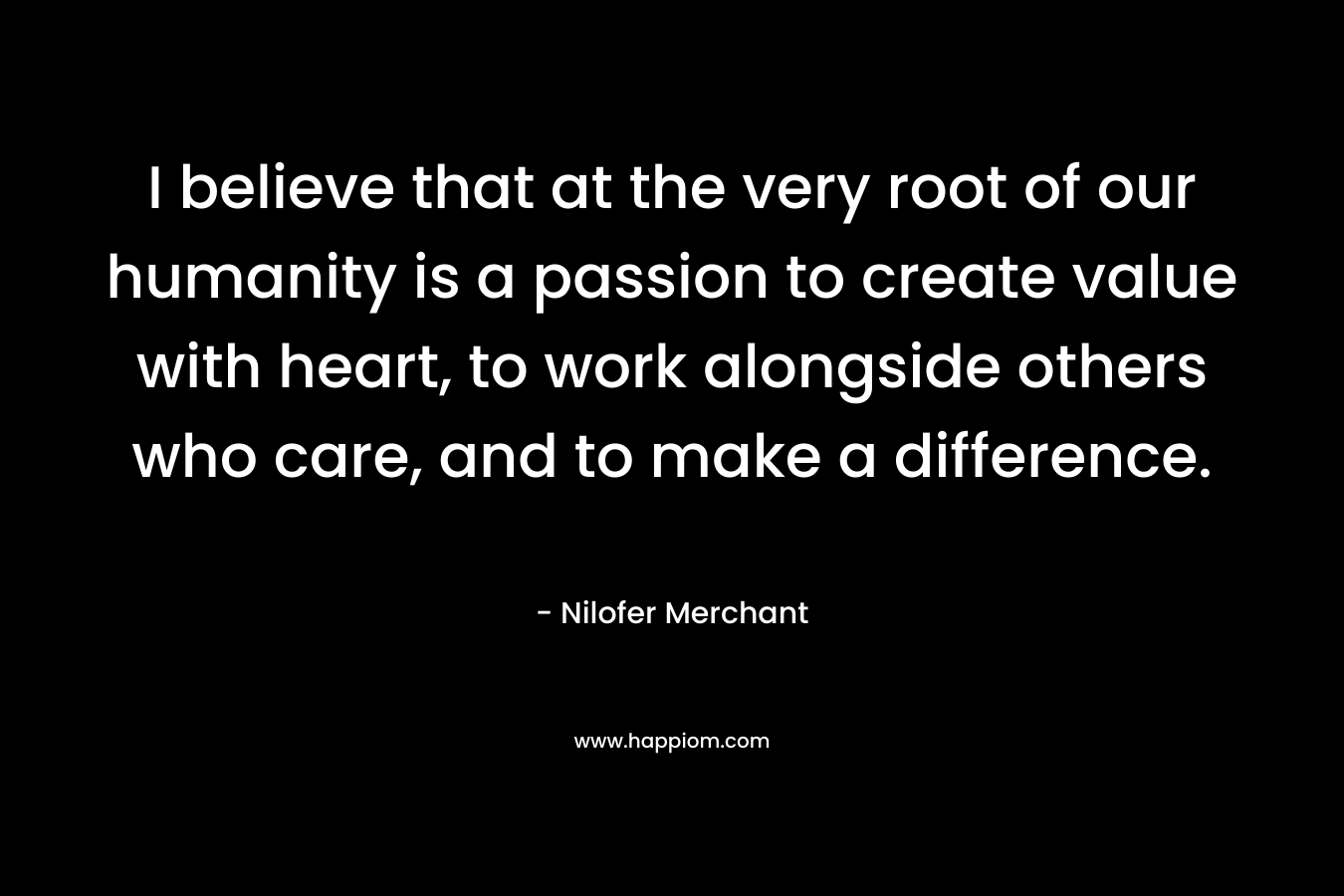 I believe that at the very root of our humanity is a passion to create value with heart, to work alongside others who care, and to make a difference.