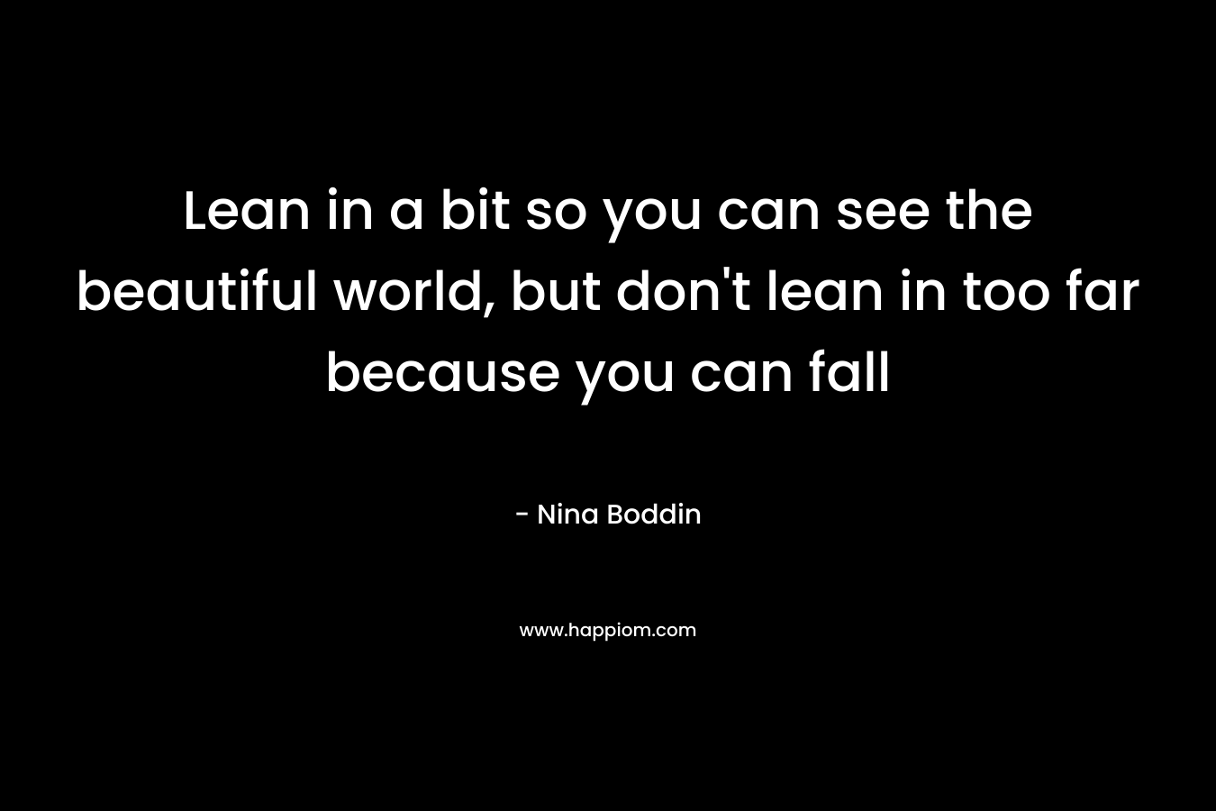 Lean in a bit so you can see the beautiful world, but don’t lean in too far because you can fall – Nina Boddin