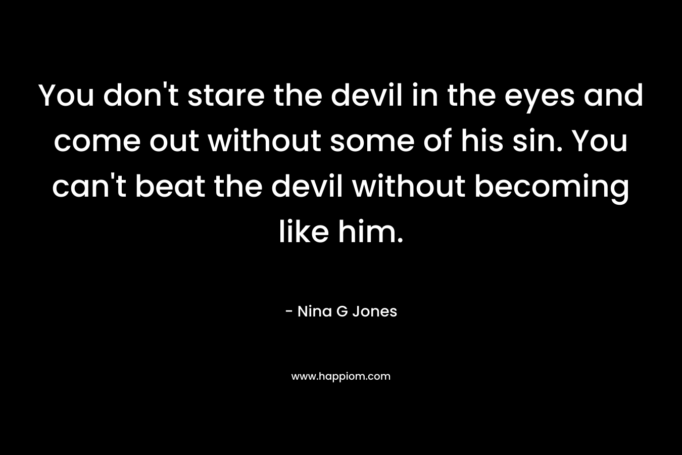 You don’t stare the devil in the eyes and come out without some of his sin. You can’t beat the devil without becoming like him. – Nina G Jones