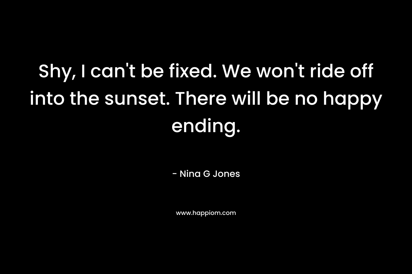 Shy, I can’t be fixed. We won’t ride off into the sunset. There will be no happy ending. – Nina G Jones