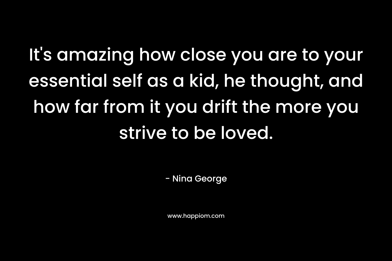 It’s amazing how close you are to your essential self as a kid, he thought, and how far from it you drift the more you strive to be loved. – Nina George