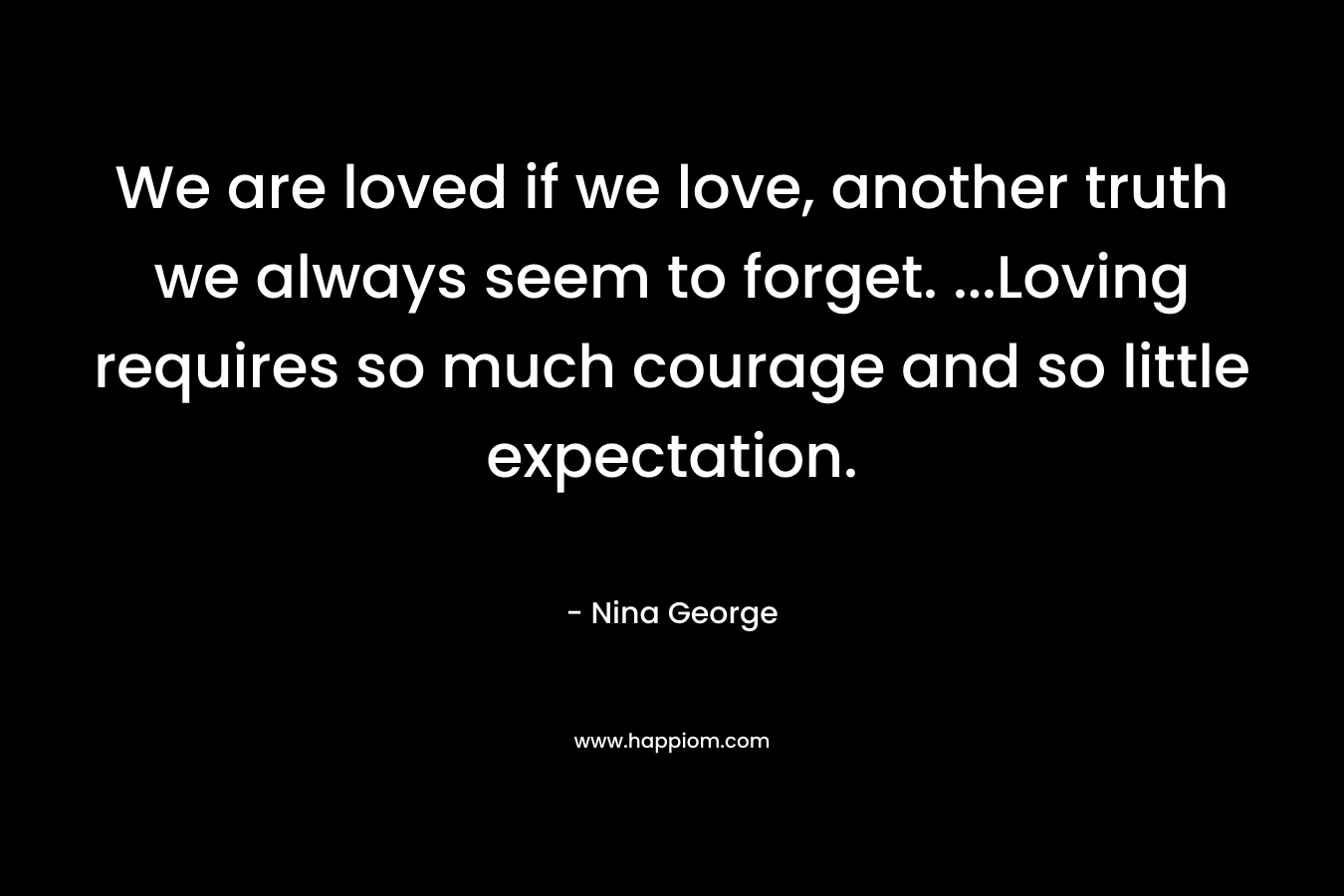 We are loved if we love, another truth we always seem to forget. ...Loving requires so much courage and so little expectation.