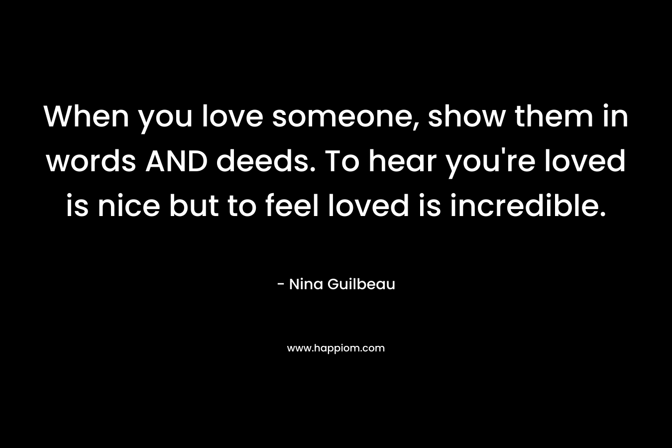 When you love someone, show them in words AND deeds. To hear you're loved is nice but to feel loved is incredible.