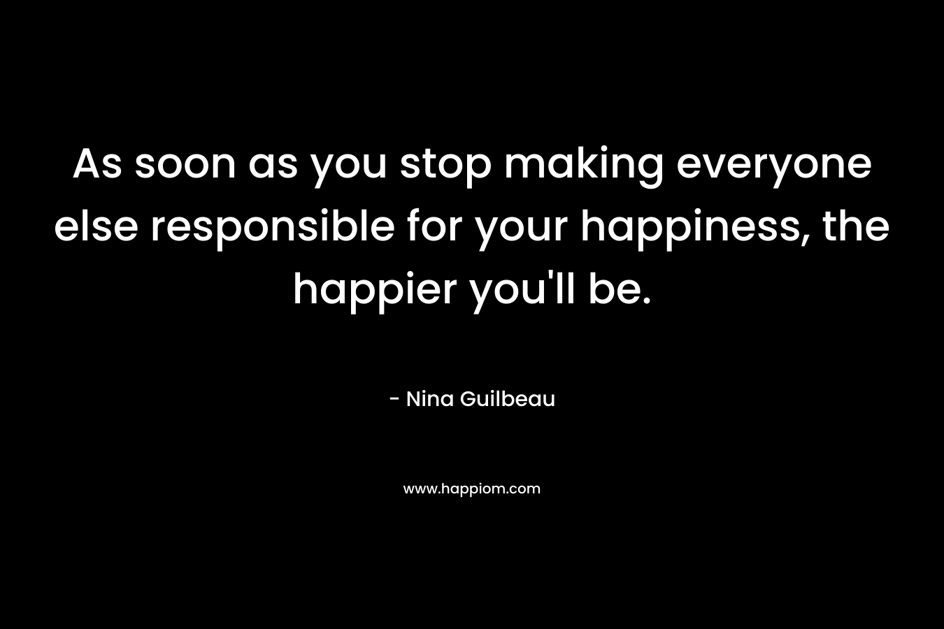 As soon as you stop making everyone else responsible for your happiness, the happier you'll be.