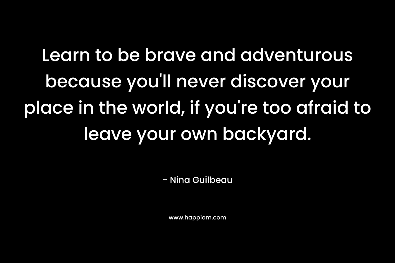 Learn to be brave and adventurous because you’ll never discover your place in the world, if you’re too afraid to leave your own backyard. – Nina Guilbeau