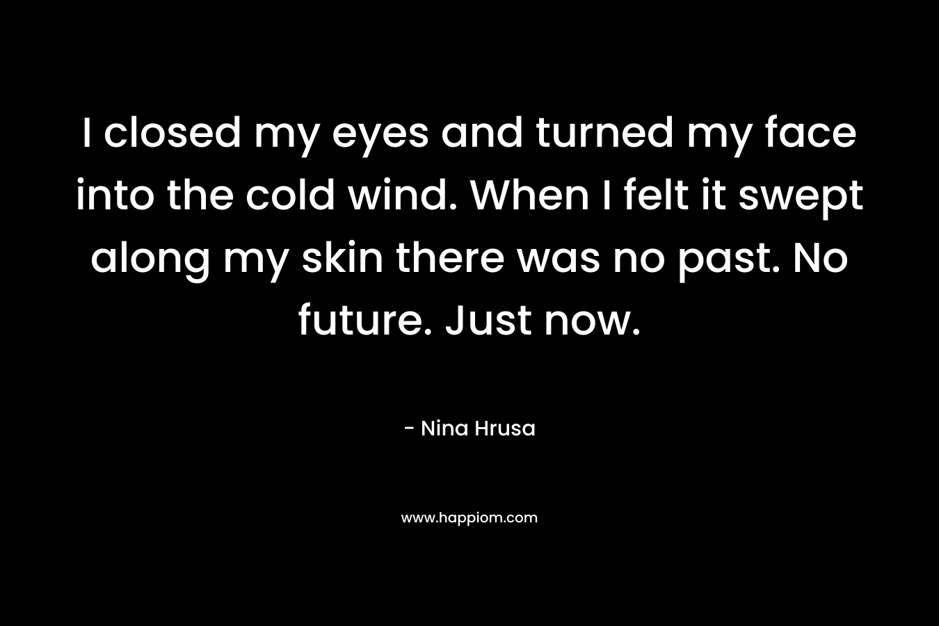 I closed my eyes and turned my face into the cold wind. When I felt it swept along my skin there was no past. No future. Just now.