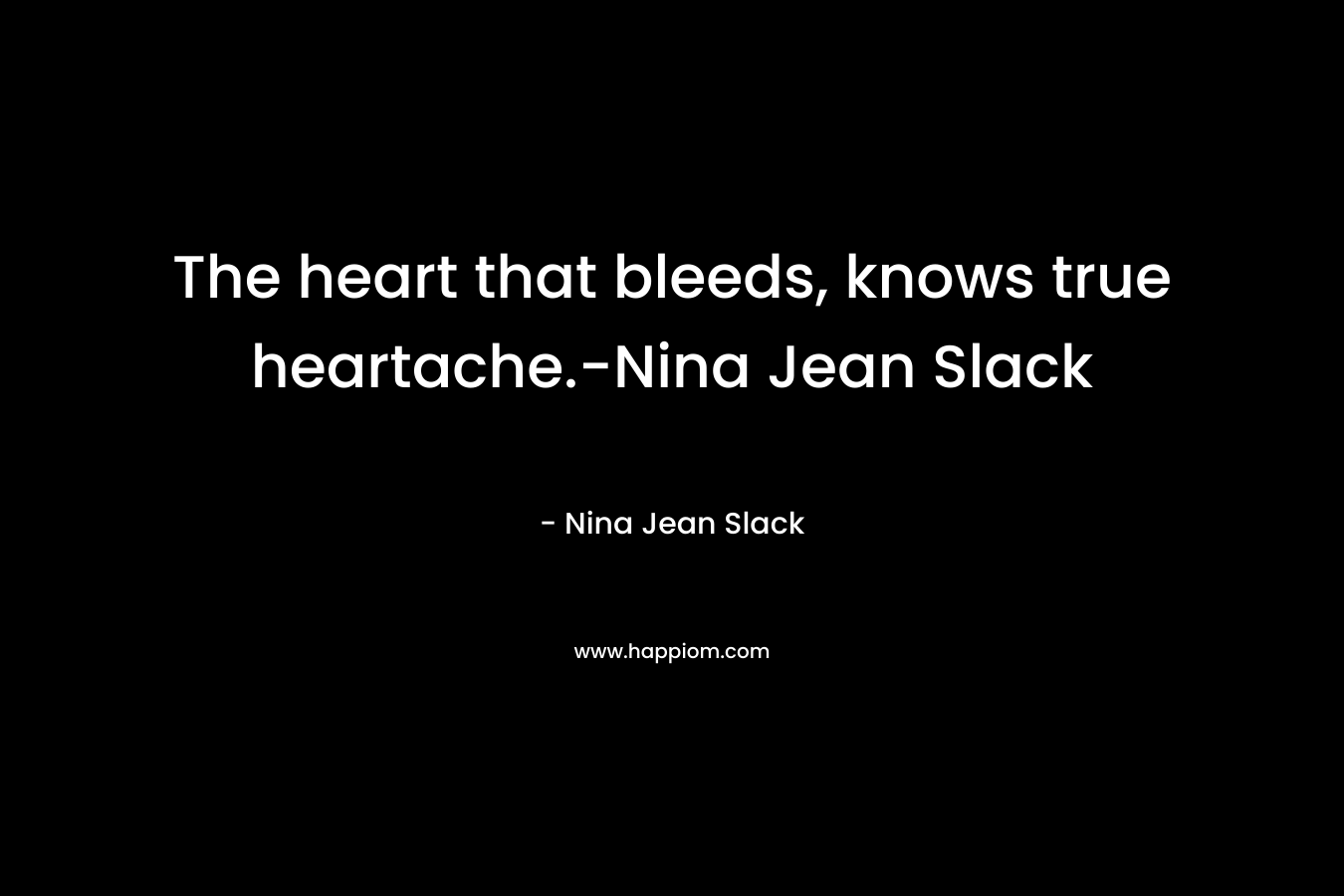 The heart that bleeds, knows true heartache.-Nina Jean Slack