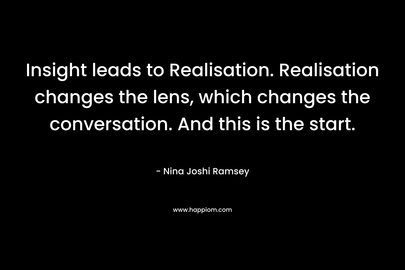Insight leads to Realisation. Realisation changes the lens, which changes the conversation. And this is the start. – Nina Joshi Ramsey