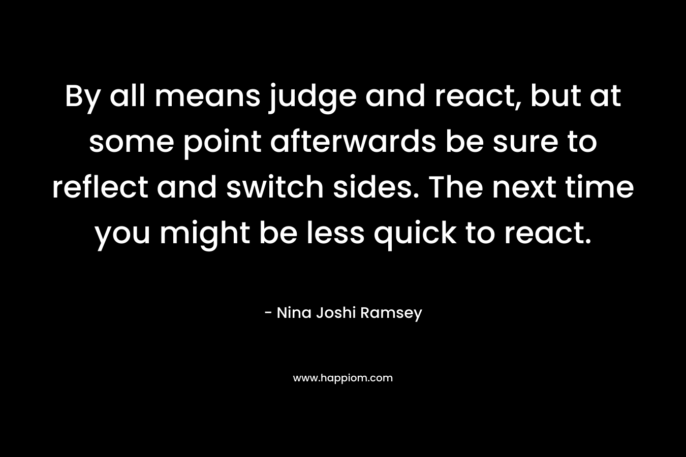 By all means judge and react, but at some point afterwards be sure to reflect and switch sides. The next time you might be less quick to react.