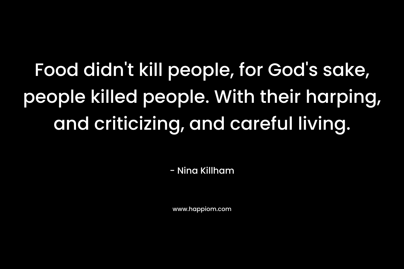 Food didn’t kill people, for God’s sake, people killed people. With their harping, and criticizing, and careful living. – Nina Killham