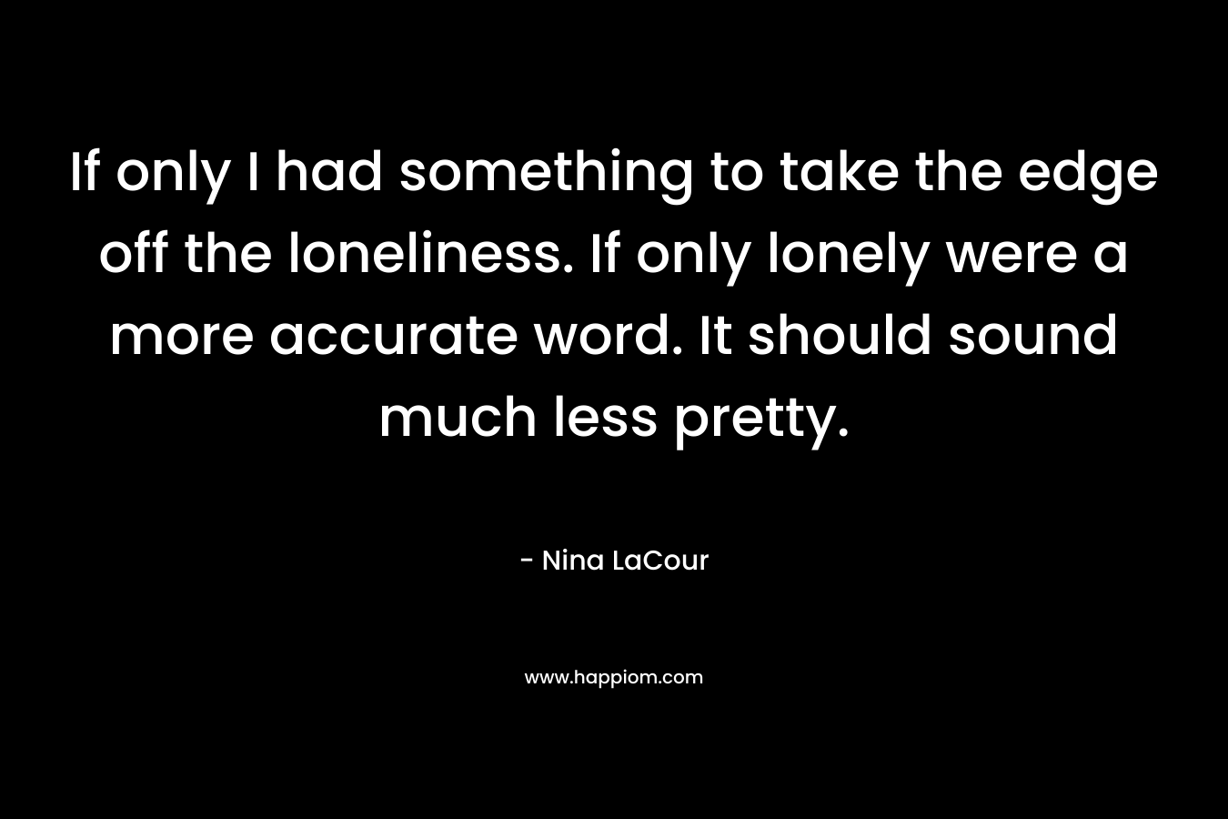 If only I had something to take the edge off the loneliness. If only lonely were a more accurate word. It should sound much less pretty.