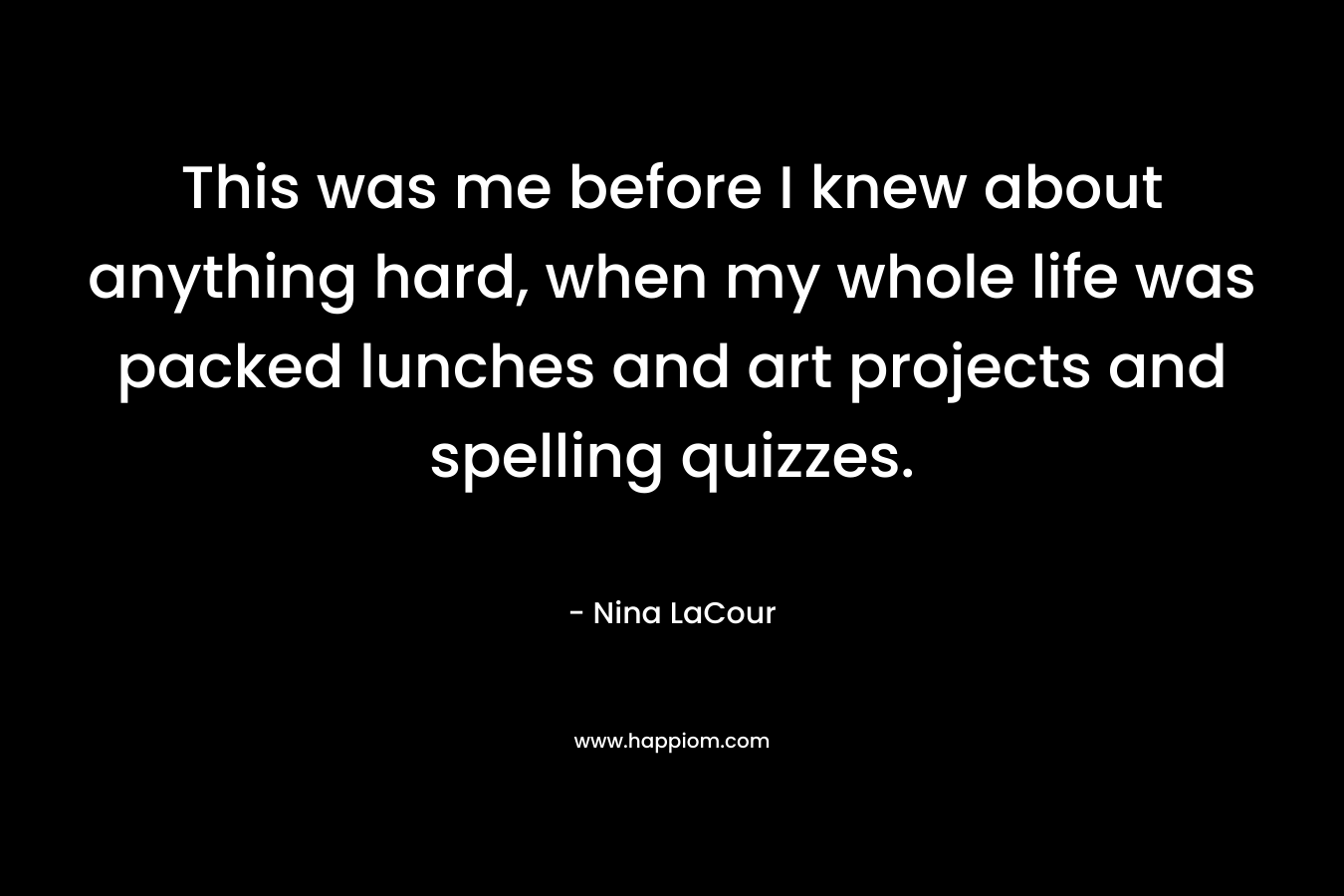 This was me before I knew about anything hard, when my whole life was packed lunches and art projects and spelling quizzes. – Nina LaCour