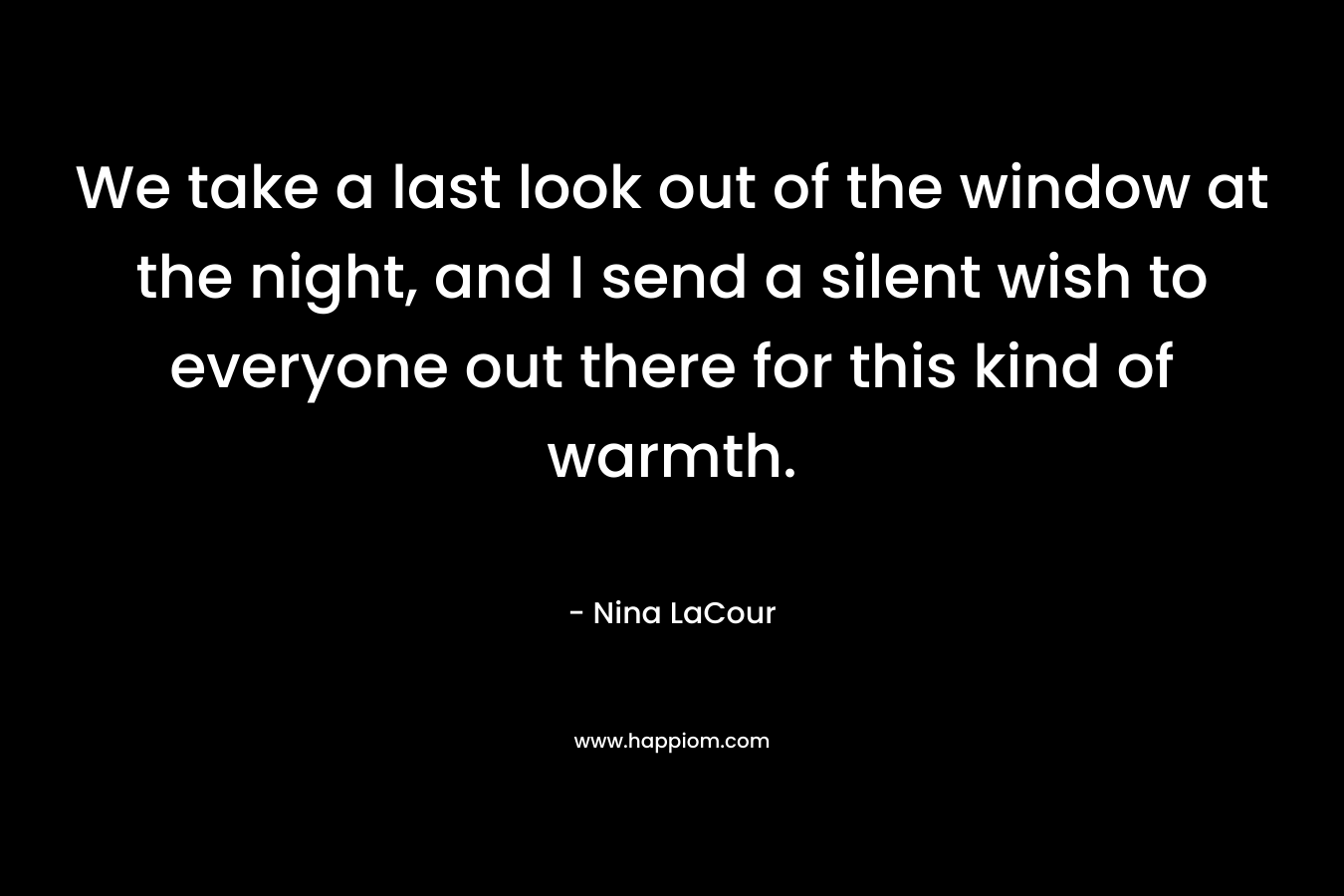 We take a last look out of the window at the night, and I send a silent wish to everyone out there for this kind of warmth. – Nina LaCour