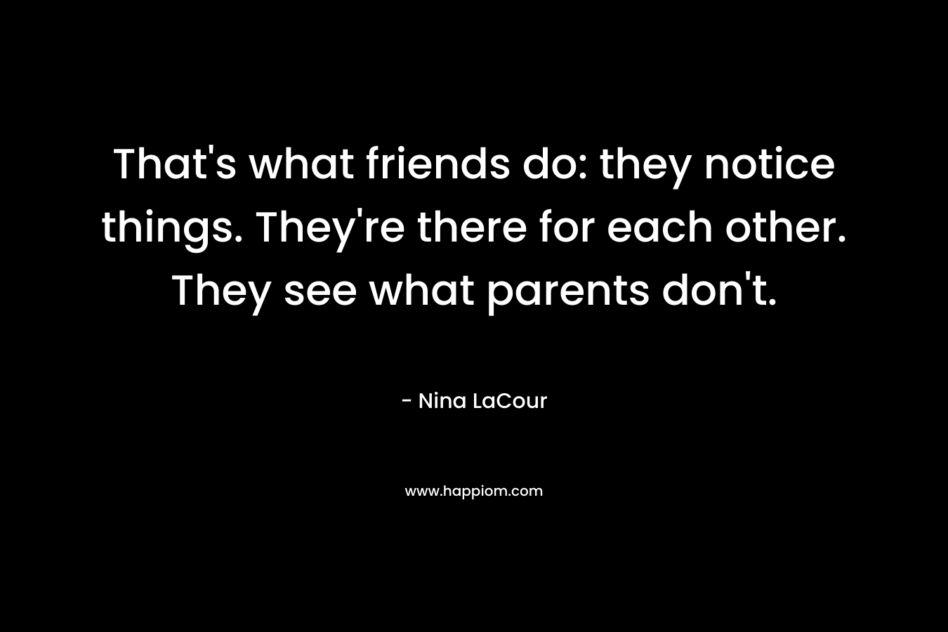 That’s what friends do: they notice things. They’re there for each other. They see what parents don’t. – Nina LaCour