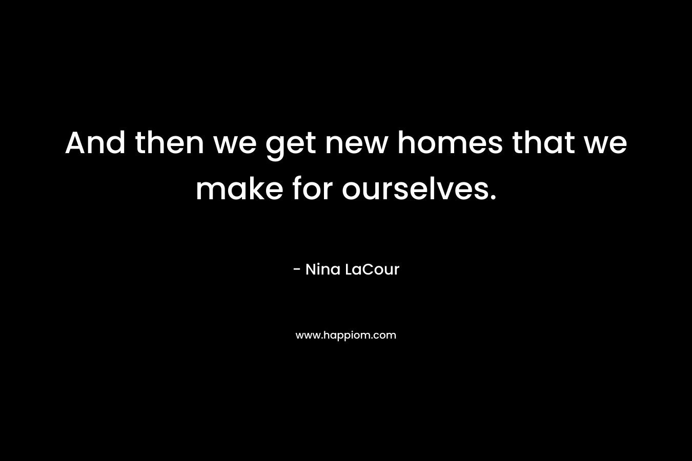 And then we get new homes that we make for ourselves. – Nina LaCour