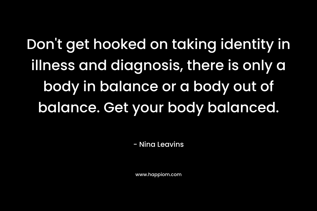 Don’t get hooked on taking identity in illness and diagnosis, there is only a body in balance or a body out of balance. Get your body balanced. – Nina Leavins