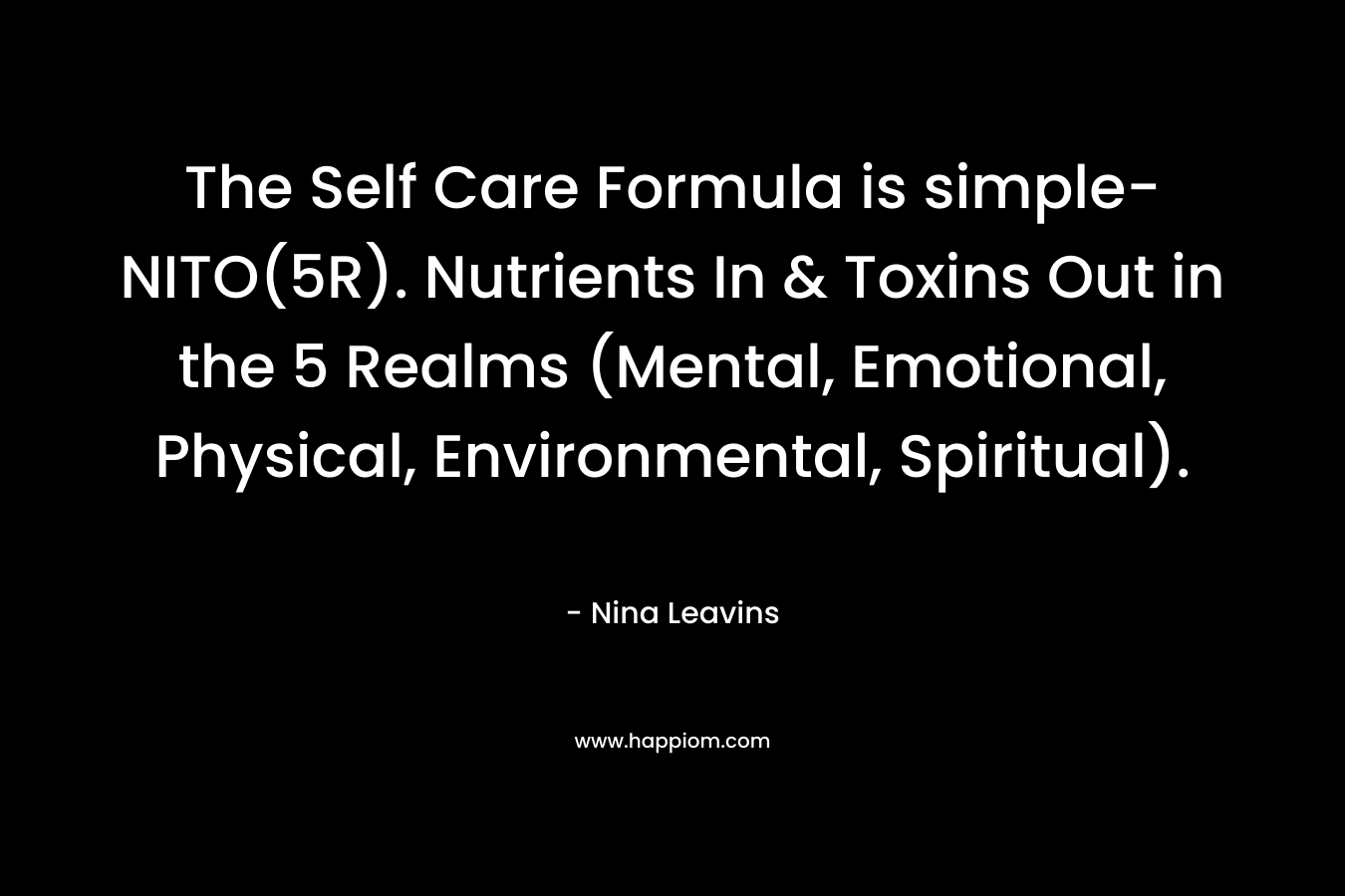 The Self Care Formula is simple-NITO(5R). Nutrients In & Toxins Out in the 5 Realms (Mental, Emotional, Physical, Environmental, Spiritual). – Nina Leavins