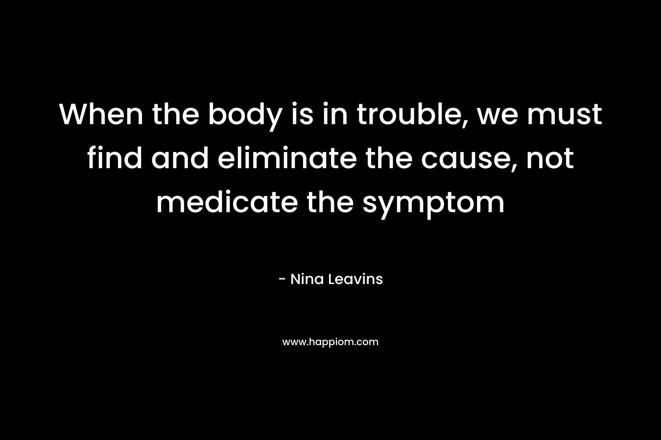 When the body is in trouble, we must find and eliminate the cause, not medicate the symptom – Nina Leavins