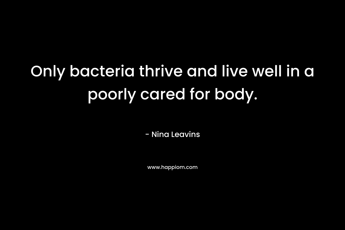 Only bacteria thrive and live well in a poorly cared for body. – Nina Leavins