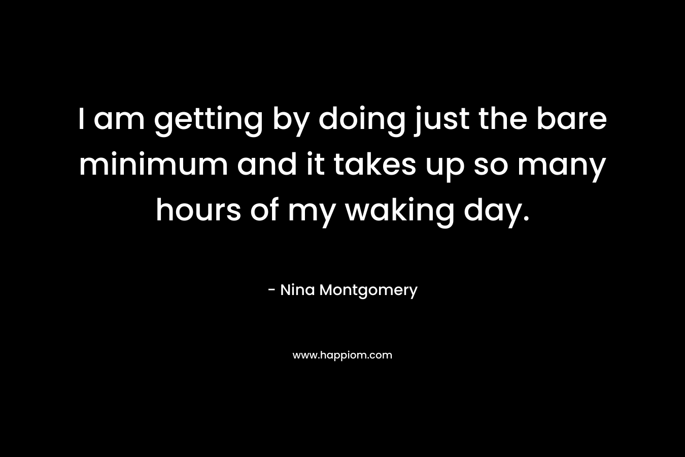 I am getting by doing just the bare minimum and it takes up so many hours of my waking day. – Nina Montgomery