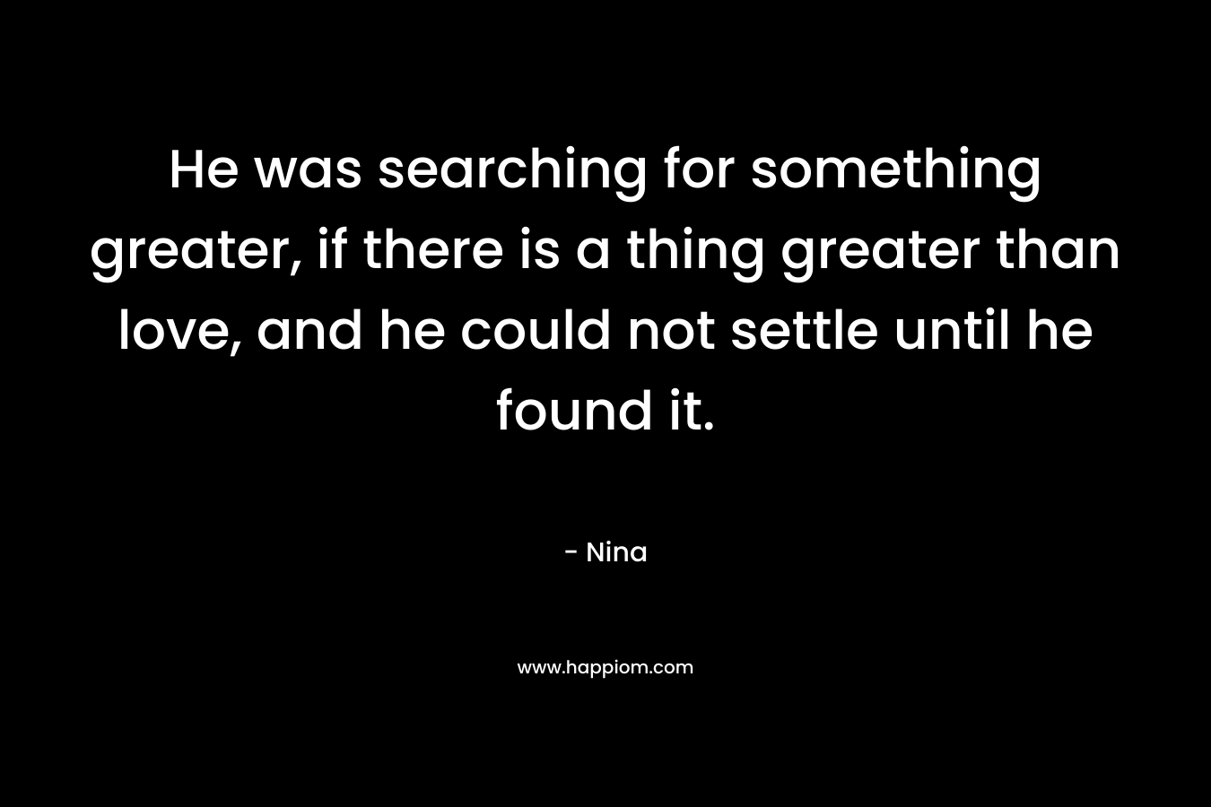 He was searching for something greater, if there is a thing greater than love, and he could not settle until he found it.